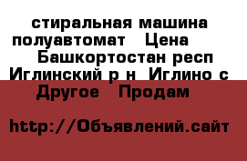 стиральная машина полуавтомат › Цена ­ 2 500 - Башкортостан респ., Иглинский р-н, Иглино с. Другое » Продам   